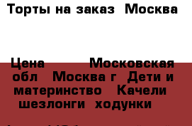 Торты на заказ. Москва  › Цена ­ 800 - Московская обл., Москва г. Дети и материнство » Качели, шезлонги, ходунки   